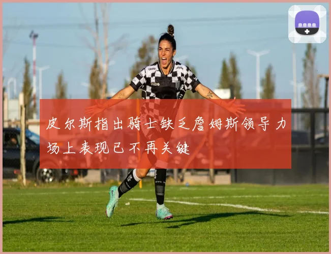 皮尔斯指出骑士缺乏詹姆斯领导力场上表现已不再关键
