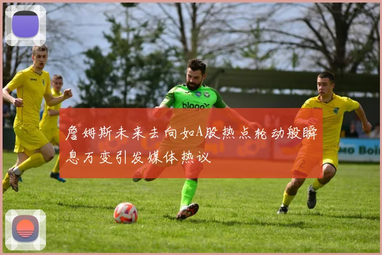 詹姆斯未来去向如A股热点轮动般瞬息万变引发媒体热议