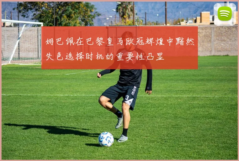 姆巴佩在巴黎皇马欧冠辉煌中黯然失色选择时机的重要性凸显