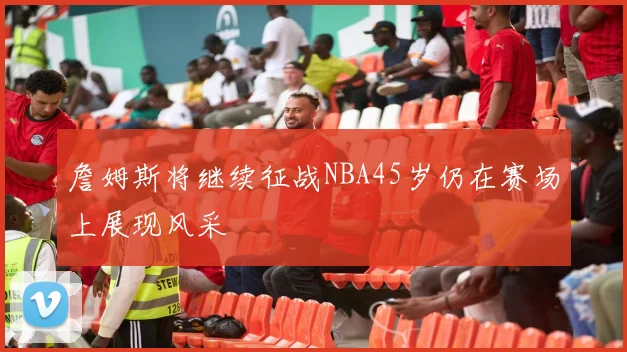 詹姆斯将继续征战NBA45岁仍在赛场上展现风采