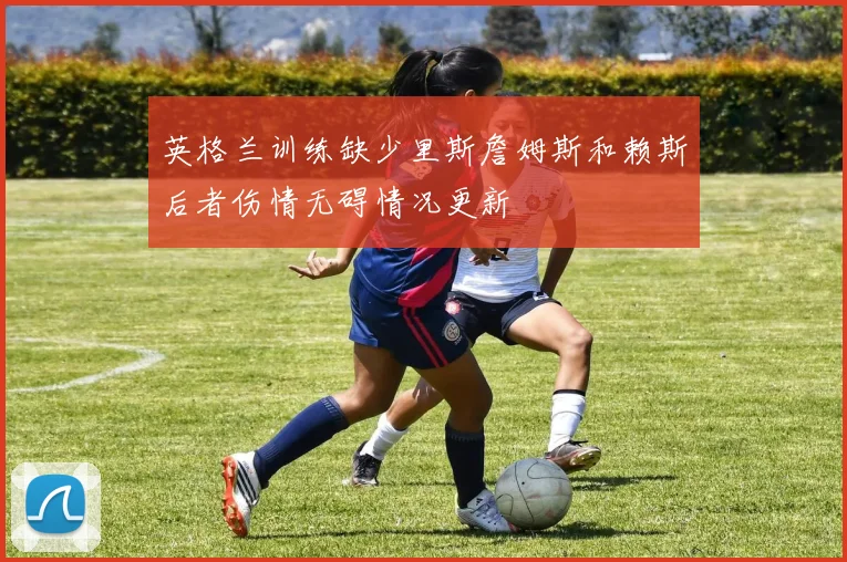 英格兰训练缺少里斯詹姆斯和赖斯后者伤情无碍情况更新