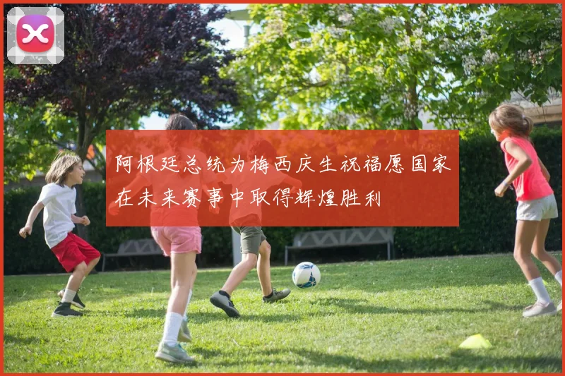 阿根廷总统为梅西庆生祝福愿国家在未来赛事中取得辉煌胜利