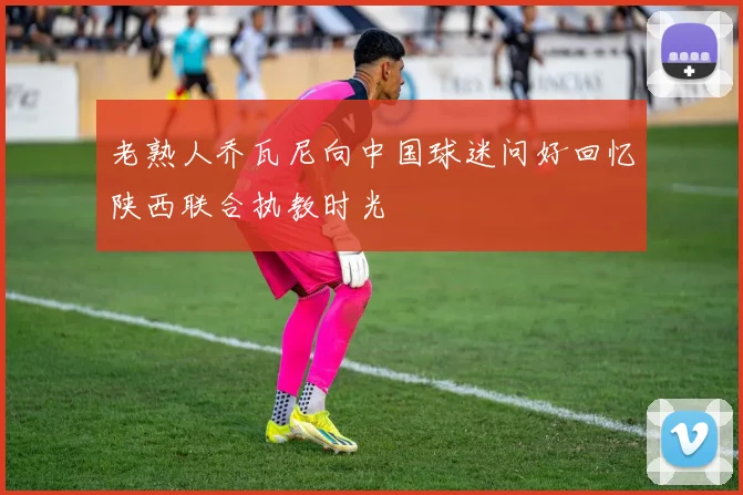 老熟人乔瓦尼向中国球迷问好回忆陕西联合执教时光