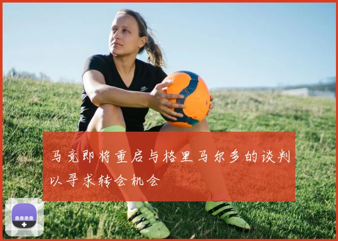 马竞即将重启与格里马尔多的谈判以寻求转会机会