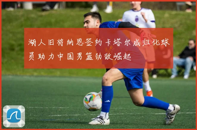 湖人旧将纳恩签约卡塔尔成归化球员助力中国男篮劲敌崛起