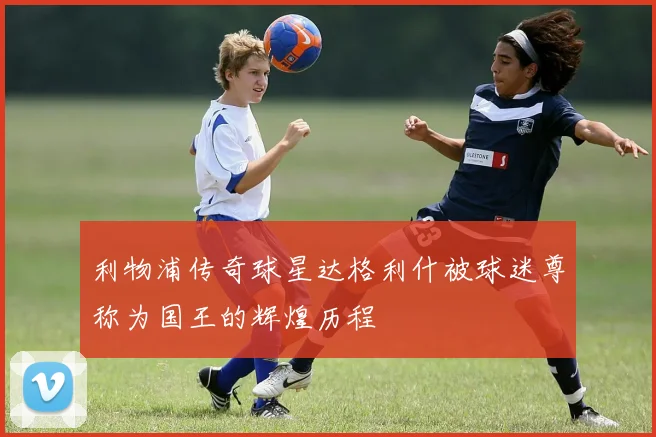 利物浦传奇球星达格利什被球迷尊称为国王的辉煌历程